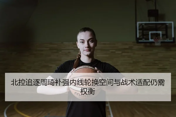 北控追逐周琦补强内线轮换空间与战术适配仍需权衡 - HuoHuSPORTS